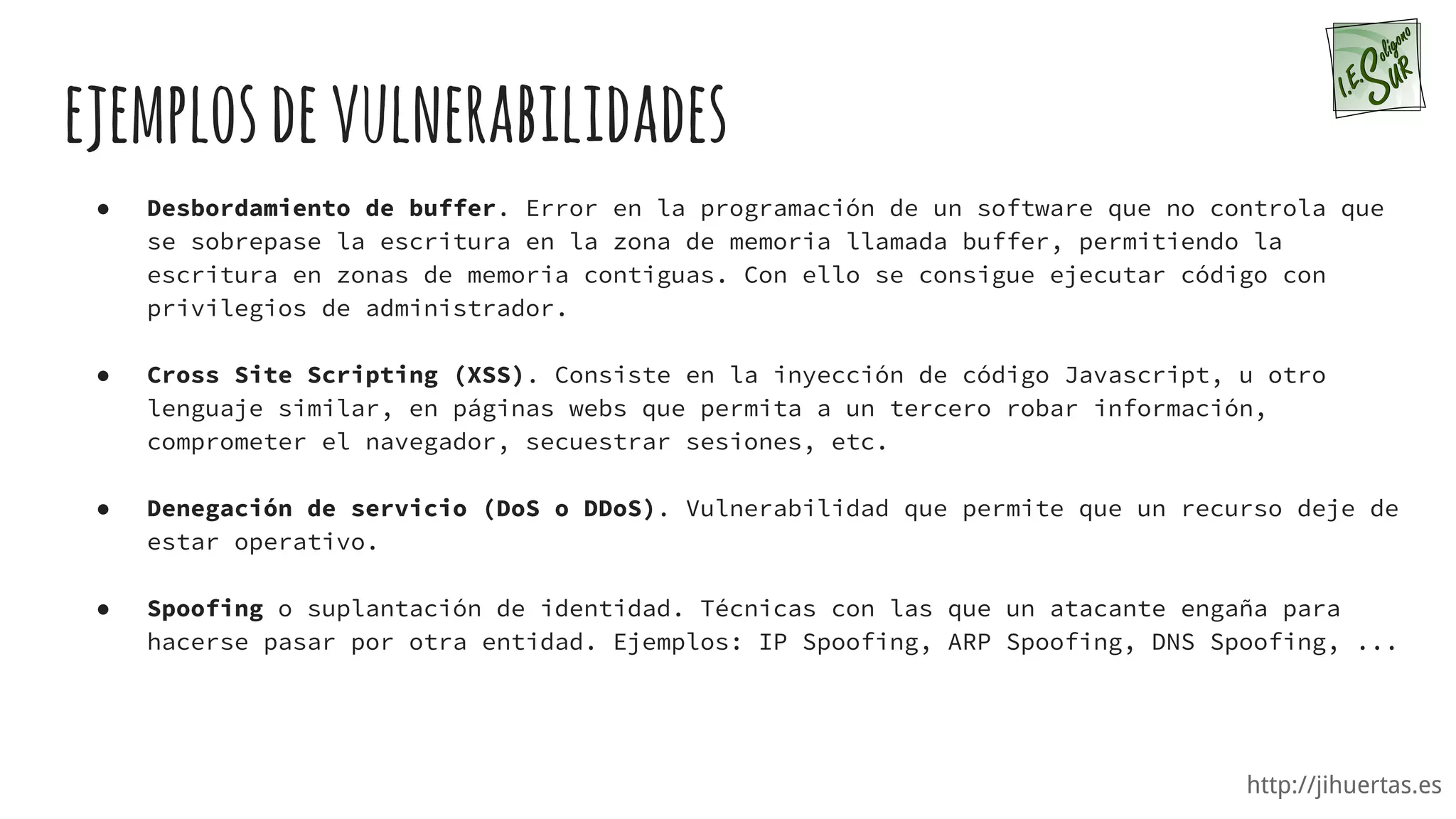 http://jihuertas.es
ejemplosdevulnerabilidades
● Desbordamiento de buffer. Error en la programación de un software que no controla que
se sobrepase la escritura en la zona de memoria llamada buffer, permitiendo la
escritura en zonas de memoria contiguas. Con ello se consigue ejecutar código con
privilegios de administrador.
● Cross Site Scripting (XSS). Consiste en la inyección de código Javascript, u otro
lenguaje similar, en páginas webs que permita a un tercero robar información,
comprometer el navegador, secuestrar sesiones, etc.
● Denegación de servicio (DoS o DDoS). Vulnerabilidad que permite que un recurso deje de
estar operativo.
● Spoofing o suplantación de identidad. Técnicas con las que un atacante engaña para
hacerse pasar por otra entidad. Ejemplos: IP Spoofing, ARP Spoofing, DNS Spoofing, ...
 
