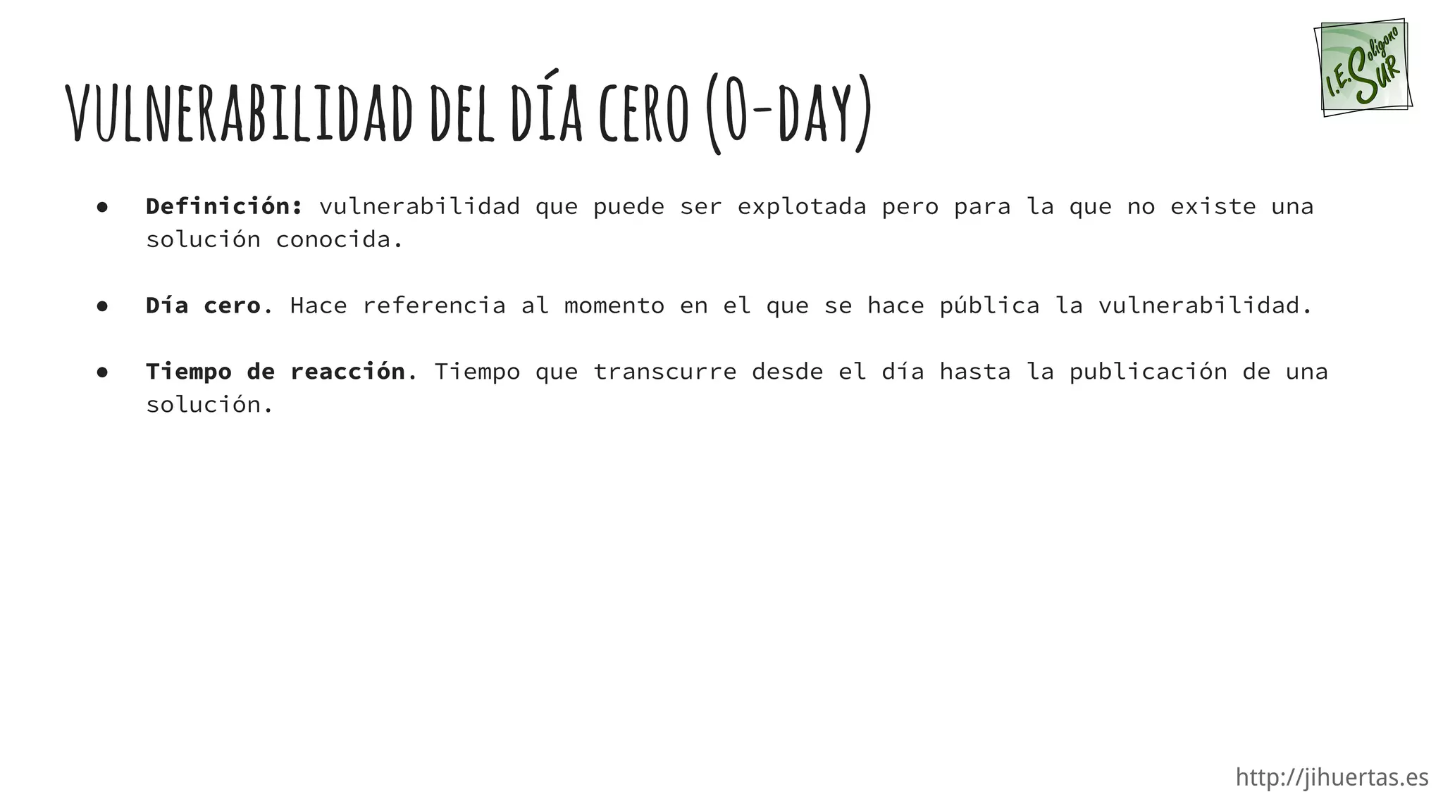http://jihuertas.es
vulnerabilidaddeldíacero(0-day)
● Definición: vulnerabilidad que puede ser explotada pero para la que no existe una
solución conocida.
● Día cero. Hace referencia al momento en el que se hace pública la vulnerabilidad.
● Tiempo de reacción. Tiempo que transcurre desde el día hasta la publicación de una
solución.
 