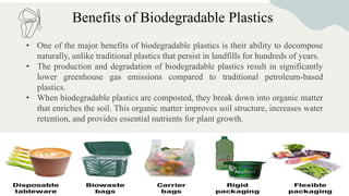 Benefits of Biodegradable Plastics
• One of the major benefits of biodegradable plastics is their ability to decompose
naturally, unlike traditional plastics that persist in landfills for hundreds of years.
• The production and degradation of biodegradable plastics result in significantly
lower greenhouse gas emissions compared to traditional petroleum-based
plastics.
• When biodegradable plastics are composted, they break down into organic matter
that enriches the soil. This organic matter improves soil structure, increases water
retention, and provides essential nutrients for plant growth.
 