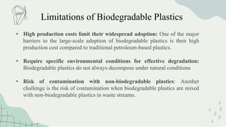 Limitations of Biodegradable Plastics
• High production costs limit their widespread adoption: One of the major
barriers to the large-scale adoption of biodegradable plastics is their high
production cost compared to traditional petroleum-based plastics.
• Require specific environmental conditions for effective degradation:
Biodegradable plastics do not always decompose under natural conditions
• Risk of contamination with non-biodegradable plastics: Another
challenge is the risk of contamination when biodegradable plastics are mixed
with non-biodegradable plastics in waste streams.
 