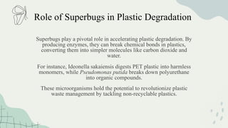 Role of Superbugs in Plastic Degradation
Superbugs play a pivotal role in accelerating plastic degradation. By
producing enzymes, they can break chemical bonds in plastics,
converting them into simpler molecules like carbon dioxide and
water.
For instance, Ideonella sakaiensis digests PET plastic into harmless
monomers, while Pseudomonas putida breaks down polyurethane
into organic compounds.
These microorganisms hold the potential to revolutionize plastic
waste management by tackling non-recyclable plastics.
 