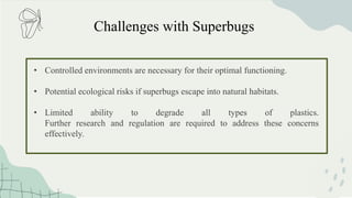 Challenges with Superbugs
• Controlled environments are necessary for their optimal functioning.
• Potential ecological risks if superbugs escape into natural habitats.
• Limited ability to degrade all types of plastics.
Further research and regulation are required to address these concerns
effectively.
 