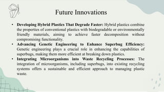 Future Innovations
• Developing Hybrid Plastics That Degrade Faster: Hybrid plastics combine
the properties of conventional plastics with biodegradable or environmentally
friendly materials, aiming to achieve faster decomposition without
compromising functionality.
• Advancing Genetic Engineering to Enhance Superbug Efficiency:
Genetic engineering plays a crucial role in enhancing the capabilities of
superbugs, making them more efficient at breaking down plastics.
• Integrating Microorganisms into Waste Recycling Processes: The
integration of microorganisms, including superbugs, into existing recycling
systems offers a sustainable and efficient approach to managing plastic
waste.
 