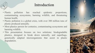 Introduction
• Plastic pollution has reached epidemic proportions,
contaminating ecosystems, harming wildlife, and threatening
human health.
• Plastic pollution is a global crisis, with over 300 million tons of
plastic produced annually.
• Most plastics persist for centuries, contaminating ecosystems and
harming wildlife.
• This presentation focuses on two solutions: biodegradable
plastics, designed to break down naturally, and superbugs,
genetically adapted microorganisms that assist in plastic
degradation.
 