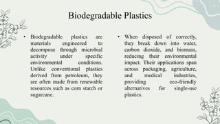 • Biodegradable plastics are
materials engineered to
decompose through microbial
activity under specific
environmental conditions.
Unlike conventional plastics
derived from petroleum, they
are often made from renewable
resources such as corn starch or
sugarcane.
• When disposed of correctly,
they break down into water,
carbon dioxide, and biomass,
reducing their environmental
impact. Their applications span
across packaging, agriculture,
and medical industries,
providing eco-friendly
alternatives for single-use
plastics.
Biodegradable Plastics
 