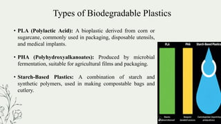 Types of Biodegradable Plastics
• PLA (Polylactic Acid): A bioplastic derived from corn or
sugarcane, commonly used in packaging, disposable utensils,
and medical implants.
• PHA (Polyhydroxyalkanoates): Produced by microbial
fermentation, suitable for agricultural films and packaging.
• Starch-Based Plastics: A combination of starch and
synthetic polymers, used in making compostable bags and
cutlery.
 