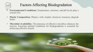 Factors Affecting Biodegradation
• Environmental Conditions: Temperature, moisture, and pH levels play a
crucial role.
• Plastic Composition: Plastics with simpler chemical structures degrade
faster.
• Microbial Availability: The presence of effective microbes enhances the
process. Ensuring optimal conditions for biodegradation is essential for
achieving effective results.
 