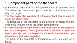 • Component parts of the theodolite
• A theodolite consists of a small telescope that is mounted on it.
The telescope consists of sight on the top of it that is used to
align the target.
• The theodolite also consists of a focusing knob that is used to
make the object clear.
• The telescope of the theodolite is fitted with an eyepiece that the
user looks through to find the target being sighted.
• An objective lens is also fitted on the telescope on the opposite
end of the eyepiece. The objective lens is provided to sight the
object, and also with the help of the mirrors inside the telescope,
allows the object to be magnified.
• The base of the theodolite is threaded for easy mounting on a
tripod.
 