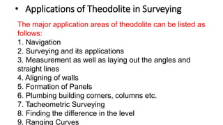 • Applications of Theodolite in Surveying
The major application areas of theodolite can be listed as
follows:
1. Navigation
2. Surveying and its applications
3. Measurement as well as laying out the angles and
straight lines
4. Aligning of walls
5. Formation of Panels
6. Plumbing building corners, columns etc.
7. Tacheometric Surveying
8. Finding the difference in the level
9. Ranging Curves
 