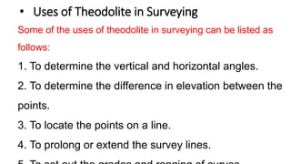 • Uses of Theodolite in Surveying
Some of the uses of theodolite in surveying can be listed as
follows:
1. To determine the vertical and horizontal angles.
2. To determine the difference in elevation between the
points.
3. To locate the points on a line.
4. To prolong or extend the survey lines.
 
