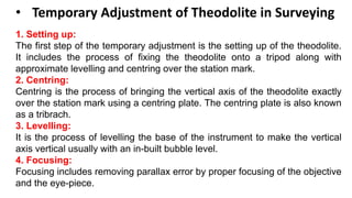 • Temporary Adjustment of Theodolite in Surveying
1. Setting up:
The first step of the temporary adjustment is the setting up of the theodolite.
It includes the process of fixing the theodolite onto a tripod along with
approximate levelling and centring over the station mark.
2. Centring:
Centring is the process of bringing the vertical axis of the theodolite exactly
over the station mark using a centring plate. The centring plate is also known
as a tribrach.
3. Levelling:
It is the process of levelling the base of the instrument to make the vertical
axis vertical usually with an in-built bubble level.
4. Focusing:
Focusing includes removing parallax error by proper focusing of the objective
and the eye-piece.
 