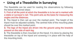 • Using of a Theodolite in Surveying
The theodolite can be used for reading the observations by following
the below-mentioned steps:
1. First of all the point at which the theodolite is to be set is marked with
a stake or surveyor’s nail. This point acts as the basis for measuring the
angles and the distances.
2. The tripod is then set up over the marked point. The height of the
tripod must be adjusted suitably. The centred hole of the mounting plate
should be over the marked point.
3. The legs of the tripod are driven into the ground using the brackets
present on the side of each leg.
4. The theodolite is then mounted on the tripod. It is done by placing the
theodolite on top of the tripod and screwing it in place with the help of
the mounting knob.
 