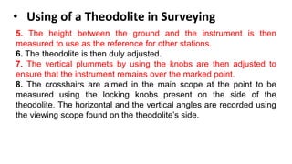 • Using of a Theodolite in Surveying
5. The height between the ground and the instrument is then
measured to use as the reference for other stations.
6. The theodolite is then duly adjusted.
7. The vertical plummets by using the knobs are then adjusted to
ensure that the instrument remains over the marked point.
8. The crosshairs are aimed in the main scope at the point to be
measured using the locking knobs present on the side of the
theodolite. The horizontal and the vertical angles are recorded using
the viewing scope found on the theodolite’s side.
 