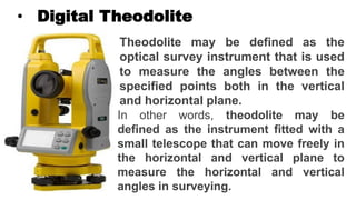 • Digital Theodolite
Theodolite may be defined as the
optical survey instrument that is used
to measure the angles between the
specified points both in the vertical
and horizontal plane.
In other words, theodolite may be
defined as the instrument fitted with a
small telescope that can move freely in
the horizontal and vertical plane to
measure the horizontal and vertical
angles in surveying.
 
