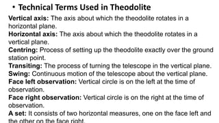 • Technical Terms Used in Theodolite
Vertical axis: The axis about which the theodolite rotates in a
horizontal plane.
Horizontal axis: The axis about which the theodolite rotates in a
vertical plane.
Centring: Process of setting up the theodolite exactly over the ground
station point.
Transiting: The process of turning the telescope in the vertical plane.
Swing: Continuous motion of the telescope about the vertical plane.
Face left observation: Vertical circle is on the left at the time of
observation.
Face right observation: Vertical circle is on the right at the time of
observation.
A set: It consists of two horizontal measures, one on the face left and
 