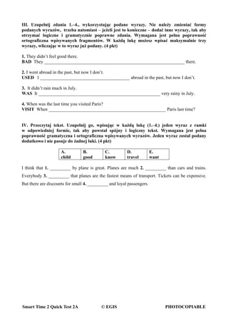Smart Time 2 Quick Test 2A © EGIS PHOTOCOPIABLE
III. Uzupełnij zdania 1.–4., wykorzystując podane wyrazy. Nie należy zmieniać formy
podanych wyrazów, trzeba natomiast – jeżeli jest to konieczne – dodać inne wyrazy, tak aby
otrzymać logiczne i gramatycznie poprawne zdania. Wymagana jest pełna poprawność
ortograficzna wpisywanych fragmentów. W każdą lukę możesz wpisać maksymalnie trzy
wyrazy, wliczając w to wyraz już podany. (4 pkt)
1. They didn’t feel good there.
BAD They _____________________________________________________________ there.
2. I went abroad in the past, but now I don’t.
USED I _______________________________________ abroad in the past, but now I don’t.
3. It didn’t rain much in July.
WAS It _____________________________________________________ very rainy in July.
4. When was the last time you visited Paris?
VISIT When ___________________________________________________ Paris last time?
IV. Przeczytaj tekst. Uzupełnij go, wpisując w każdą lukę (1.–4.) jeden wyraz z ramki
w odpowiedniej formie, tak aby powstał spójny i logiczny tekst. Wymagana jest pełna
poprawność gramatyczna i ortograficzna wpisywanych wyrazów. Jeden wyraz został podany
dodatkowo i nie pasuje do żadnej luki. (4 pkt)
A.
child
B.
good
C.
know
D.
travel
E.
want
I think that 1. _________ by plane is great. Planes are much 2. _________ than cars and trains.
Everybody 3. _________ that planes are the fastest means of transport. Tickets can be expensive.
But there are discounts for small 4. _________ and loyal passengers.
 
