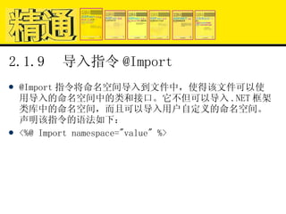2.1.9  导入指令 @Import @Import 指令将命名空间导入到文件中，使得该文件可以使用导入的命名空间中的类和接口。它不但可以导入 .NET 框架类库中的命名空间，而且可以导入用户自定义的命名空间。声明该指令的语法如下： <%@ Import namespace="value" %> 