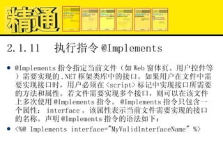 2.1.11  执行指令 @Implements @Implements 指令指定当前文件（如 Web 窗体页、用户控件等）需要实现的 .NET 框架类库中的接口。如果用户在文件中需要实现接口时，用户必须在 <script> 标记中实现接口所需要的方法和属性。若文件需要实现多个接口，则可以在该文件上多次使用 @Implements 指令。 @Implements 指令只包含一个属性： interface 。该属性表示当前文件需要实现的接口的名称。声明 @Implements 指令的语法如下： <%@ Implements interface="MyValidInterfaceName" %> 