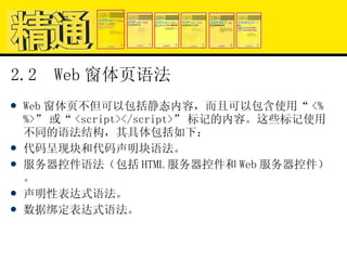 2.2  Web 窗体页语法 Web 窗体页不但可以包括静态内容，而且可以包含使用“ <% %>” 或“ <script></script>” 标记的内容。这些标记使用不同的语法结构，其具体包括如下： 代码呈现块和代码声明块语法。 服务器控件语法（包括 HTML 服务器控件和 Web 服务器控件）。 声明性表达式语法。 数据绑定表达式语法。 