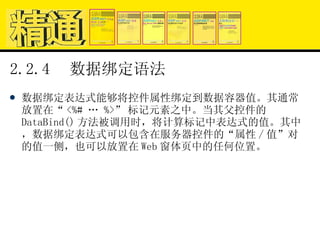 2.2.4  数据绑定语法 数据绑定表达式能够将控件属性绑定到数据容器值。其通常放置在“ <%# … %>” 标记元素之中。当其父控件的 DataBind() 方法被调用时，将计算标记中表达式的值。其中，数据绑定表达式可以包含在服务器控件的“属性 / 值”对的值一侧，也可以放置在 Web 窗体页中的任何位置。 