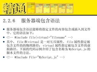 2.2.6  服务器端包含语法 服务器端包含语法能够将指定文件的内容包含或插入到文件中。它的语法如下： <!-- #include file|virtual="filename" --> 其中， file 和 virtual 是一对互斥属性。 file 属性指定被包含文件的的物理路径； virtual 属性指定被包含文件的虚拟路径。下面的代码示例介绍了包含名称为 MyScript.js 的脚本文件的方法。 <!-- #Include File="MyScript.js" --> 