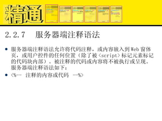 2.2.7  服务器端注释语法 服务器端注释语法允许将代码注释，或内容嵌入到 Web 窗体页，或用户控件的任何位置（除了被 <script> 标记元素标记的代码块内部）。被注释的代码或内容将不被执行或呈现。服务器端注释语法如下： <%--  注释的内容或代码  --%> 