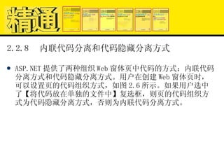 2.2.8  内联代码分离和代码隐藏分离方式 ASP.NET 提供了两种组织 Web 窗体页中代码的方式：内联代码分离方式和代码隐藏分离方式。用户在创建 Web 窗体页时，可以设置页的代码组织方式，如图 2.6 所示。如果用户选中了【将代码放在单独的文件中】复选框，则页的代码组织方式为代码隐藏分离方式，否则为内联代码分离方式。 