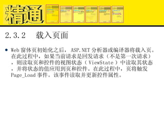 2.3.2  载入页面 Web 窗体页初始化之后， ASP.NET 分析器或编译器将载入页。在此过程中，如果当前请求是回发请求（不是第一次请求），则读取页和控件的视图状态（ ViewState ）中读取其状态，并将状态的值应用到页和控件。在此过程中，页将触发 Page_Load 事件。该事件读取并更新控件属性。 