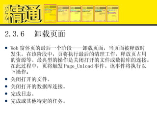2.3.6  卸载页面 Web 窗体页的最后一个阶段——卸载页面，当页面被释放时发生。在该阶段中，页将执行最后的清理工作，释放页占用的资源等。最典型的操作是关闭打开的文件或数据库的连接。在此过程中，页将触发 Page_Unload 事件。该事件将执行以下操作： 关闭打开的文件。 关闭打开的数据库连接。 完成日志。 完成或其他特定的任务。 