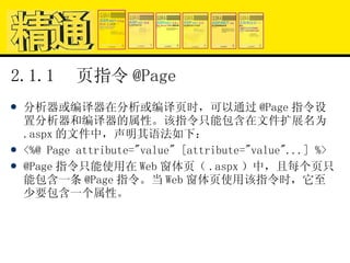 2.1.1  页指令 @Page 分析器或编译器在分析或编译页时，可以通过 @Page 指令设置分析器和编译器的属性。该指令只能包含在文件扩展名为 .aspx 的文件中，声明其语法如下： <%@ Page attribute="value" [attribute="value"...] %> @Page 指令只能使用在 Web 窗体页（ .aspx ）中，且每个页只能包含一条 @Page 指令。当 Web 窗体页使用该指令时，它至少要包含一个属性。 