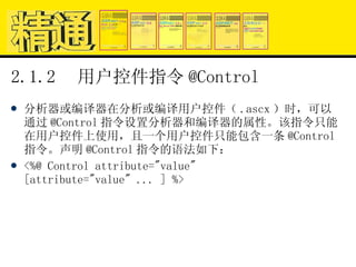 2.1.2  用户控件指令 @Control 分析器或编译器在分析或编译用户控件（ .ascx ）时，可以通过 @Control 指令设置分析器和编译器的属性。该指令只能在用户控件上使用，且一个用户控件只能包含一条 @Control 指令。声明 @Control 指令的语法如下： <%@ Control attribute="value" [attribute="value" ... ] %> 
