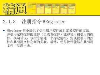 2.1.3  注册指令 @Register @Register 指令提供了引用用户控件或自定义控件的方法，并引用这些控件的文件（页或者控件）能够使用被引用的控件。换句话说，该指令创建一个标记前缀，实现被引用的控件和其引用文件之间的关联。最终，使得控件能够在其引用文件中呈现出来。 