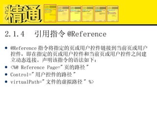 2.1.4  引用指令 @Reference @Reference 指令将指定的页或用户控件链接到当前页或用户控件，即在指定的页或用户控件和当前页或用户控件之间建立动态连接。声明该指令的语法如下： <%@ Reference Page=" 页的路径 " Control=" 用户控件的路径 " virtualPath=" 文件的虚拟路径 " %> 