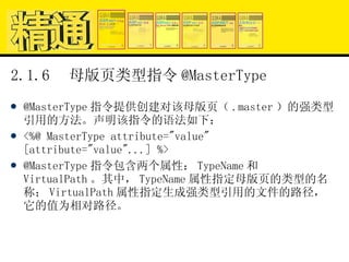 2.1.6  母版页类型指令 @MasterType @MasterType 指令提供创建对该母版页（ .master ）的强类型引用的方法。声明该指令的语法如下： <%@ MasterType attribute="value" [attribute="value"...] %> @MasterType 指令包含两个属性： TypeName 和 VirtualPath 。其中， TypeName 属性指定母版页的类型的名称； VirtualPath 属性指定生成强类型引用的文件的路径，它的值为相对路径。 