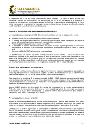 la jurisdicción del SLEM de donde potencialmente sería atendido. La orden de NHIR deberá estar
disponible y deberá ser suministrada a los responsables del SLEM una vez lleguen a la escena de la
emergencia. En situaciones en las cuales la orden de NHIR no es suministrada, la obligación del SLEM es
iniciar maniobras de resucitación. La clave para prevenir dichos dilemas descansa en el médico que ha
venido tratando al paciente antes del arresto cardiaco.


Terminar la Resucitación en el sistema extrahospitalario de BLS

Los rescatadores quienes empiezan BLS deberían continuar hasta que uno de los siguientes ocurra:

    Restauración de circulación efectiva y espontánea y de la ventilación.
    El cuidado del paciente es transferido a un nivel de emergencia de mayor complejidad, en donde se
    podría definir que el paciente no responde a los intentos de resucitación.
    Presencia de criterios que indiquen muerte irreversible.
    El rescatador es incapaz de continuar debido a que está exhausto o por la presencia de condiciones
    peligrosas en el ambiente o la continuación de esfuerzos de resucitación pone en riesgo la vida de
    otros.
    Una orden válida de NHIR se le presenta a los rescatistas.

Los desfibriladores son equipos requeridos en ambulancias en muchos estados. La ausencia de un ritmo
desfibrilable después de un adecuado manejo de RCP puede ser un criterio para suspender BLS en
ausencia de tiempo para iniciar maniobras de ACLS. El SLEM debe desarrollar protocolos para la iniciación
y suspensión de BLS en áreas donde el ACLS no esta rápidamente disponible o puede ser muy retardado.
Las circunstancias locales, los recursos y el riesgo de los rescatistas deben ser considerados.


Transporte de pacientes con arresto cardiaco.

Si el SLEM no permite pronunciar la muerte al personal no médico y detener esfuerzos de resucitación, el
personal puede estar forzado a transportar al hospital a la victima de arresto cardiaco que ha sido refractario
las maniobras de BLS y ACLS, lo cual puede ser visto como una acción no ética.

Esta situación crea un dilema: Si el cuidado ejecutado de BLS y ACLS siguiendo los protocolos ha fallado
en el contexto extrahospitalario, ¿cómo el mismo tratamiento va a ser exitoso en el servicio de urgencias?
Un número de estudios ha observado que menos del 1% de los pacientes transportados con RCP continua
sobreviven a una descarga hospitalaria.

Muchos SLEM autorizan la terminación de intentos de resucitación en el ámbito extrahospitalario.
Protocolos para el pronunciamiento de la muerte y un transporte apropiado del cuerpo por vehículos no
pertenecientes al SLEM deben establecerse. El personal también debe ser entrenado para enfocar la
sensibilidad de la familia y los amigos de la victima.


Proveer soporte emocional a la familia

A pesar de nuestros mejores esfuerzos, muchas reanimaciones fallan. Notificar a los miembros de la familia
de la muerte de un ser querido es un aspecto importante de un intento de resucitación que debería ser
hecho con compasión, de acuerdo a las creencias religiosas y culturales y las prácticas de la familia.

Con frecuencia se excluye la presencia de los miembros de la familia durante los intentos de resucitación de
niños u otro familiar. Estudios han sugerido que los proveedores de salud tienen opiniones encontradas
acerca de la presencia de los miembros de la familia en dichos intentos. Algunos comentarios han notado el
potencial para los miembros de la familia de interferir con los procedimientos, la posibilidad de sincope en el
familiar, y la posibilidad de incrementar la exposición a demandas legales.



Parte 2: ASPECTOS ÉTICOS                                                                                   -6-
 