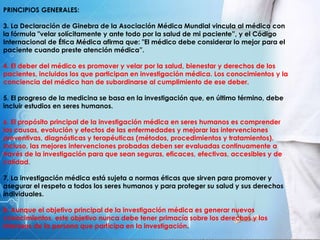 PRINCIPIOS GENERALES:
3. La Declaración de Ginebra de la Asociación Médica Mundial vincula al médico con
la fórmula "velar solícitamente y ante todo por la salud de mi paciente”, y el Código
Internacional de Ética Médica afirma que: "El médico debe considerar lo mejor para el
paciente cuando preste atención médica”.
4. El deber del médico es promover y velar por la salud, bienestar y derechos de los
pacientes, incluidos los que participan en investigación médica. Los conocimientos y la
conciencia del médico han de subordinarse al cumplimiento de ese deber.
5. El progreso de la medicina se basa en la investigación que, en último término, debe
incluir estudios en seres humanos.
6. El propósito principal de la investigación médica en seres humanos es comprender
las causas, evolución y efectos de las enfermedades y mejorar las intervenciones
preventivas, diagnósticas y terapéuticas (métodos, procedimientos y tratamientos).
Incluso, las mejores intervenciones probadas deben ser evaluadas continuamente a
través de la investigación para que sean seguras, eficaces, efectivas, accesibles y de
calidad.
7, La investigación médica está sujeta a normas éticas que sirven para promover y
asegurar el respeto a todos los seres humanos y para proteger su salud y sus derechos
individuales.
8. Aunque el objetivo principal de la investigación médica es generar nuevos
conocimientos, este objetivo nunca debe tener primacía sobre los derechos y los
intereses de la persona que participa en la investigación.
 