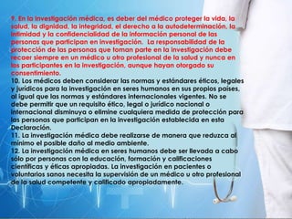 9. En la investigación médica, es deber del médico proteger la vida, la
salud, la dignidad, la integridad, el derecho a la autodeterminación, la
intimidad y la confidencialidad de la información personal de las
personas que participan en investigación. La responsabilidad de la
protección de las personas que toman parte en la investigación debe
recaer siempre en un médico u otro profesional de la salud y nunca en
los participantes en la investigación, aunque hayan otorgado su
consentimiento.
10. Los médicos deben considerar las normas y estándares éticos, legales
y jurídicos para la investigación en seres humanos en sus propios países,
al igual que las normas y estándares internacionales vigentes. No se
debe permitir que un requisito ético, legal o jurídico nacional o
internacional disminuya o elimine cualquiera medida de protección para
las personas que participan en la investigación establecida en esta
Declaración.
11. La investigación médica debe realizarse de manera que reduzca al
mínimo el posible daño al medio ambiente.
12. La investigación médica en seres humanos debe ser llevada a cabo
sólo por personas con la educación, formación y calificaciones
científicas y éticas apropiadas. La investigación en pacientes o
voluntarios sanos necesita la supervisión de un médico u otro profesional
de la salud competente y calificado apropiadamente.
 