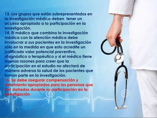 13. Los grupos que están subrepresentados en
la investigación médica deben tener un
acceso apropiado a la participación en la
investigación.
14. El médico que combina la investigación
médica con la atención médica debe
involucrar a sus pacientes en la investigación
sólo en la medida en que esto acredite un
justificado valor potencial preventivo,
diagnóstico o terapéutico y si el médico tiene
buenas razones para creer que la
participación en el estudio no afectará de
manera adversa la salud de los pacientes que
toman parte en la investigación.
15. Se debe asegurar compensación y
tratamiento apropiados para las personas que
son dañadas durante su participación en la
investigación
 