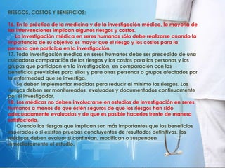 RIESGOS, COSTOS Y BENEFICIOS:
16. En la práctica de la medicina y de la investigación médica, la mayoría de
las intervenciones implican algunos riesgos y costos.
La investigación médica en seres humanos sólo debe realizarse cuando la
importancia de su objetivo es mayor que el riesgo y los costos para la
persona que participa en la investigación.
17. Toda investigación médica en seres humanos debe ser precedido de una
cuidadosa comparación de los riesgos y los costos para las personas y los
grupos que participan en la investigación, en comparación con los
beneficios previsibles para ellos y para otras personas o grupos afectados por
la enfermedad que se investiga.
Se deben implementar medidas para reducir al mínimo los riesgos. Los
riesgos deben ser monitoreados, evaluados y documentados continuamente
por el investigador.
18. Los médicos no deben involucrarse en estudios de investigación en seres
humanos a menos de que estén seguros de que los riesgos han sido
adecuadamente evaluados y de que es posible hacerles frente de manera
satisfactoria.
Cuando los riesgos que implican son más importantes que los beneficios
esperados o si existen pruebas concluyentes de resultados definitivos, los
médicos deben evaluar si continúan, modifican o suspenden
inmediatamente el estudio.
 