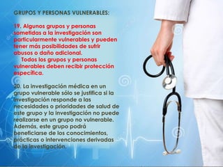 GRUPOS Y PERSONAS VULNERABLES:
19. Algunos grupos y personas
sometidas a la investigación son
particularmente vulnerables y pueden
tener más posibilidades de sufrir
abusos o daño adicional.
Todos los grupos y personas
vulnerables deben recibir protección
específica.
20. La investigación médica en un
grupo vulnerable sólo se justifica si la
investigación responde a las
necesidades o prioridades de salud de
este grupo y la investigación no puede
realizarse en un grupo no vulnerable.
Además, este grupo podrá
beneficiarse de los conocimientos,
prácticas o intervenciones derivadas
de la investigación.
 