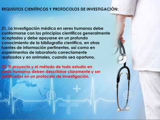 REQUISITOS CIENTÍFICOS Y PROTOCOLOS DE INVESTIGACIÓN:
21. La investigación médica en seres humanos debe
conformarse con los principios científicos generalmente
aceptados y debe apoyarse en un profundo
conocimiento de la bibliografía científica, en otras
fuentes de información pertinentes, así como en
experimentos de laboratorio correctamente
realizados y en animales, cuando sea oportuno.
22. El proyecto y el método de todo estudio en
seres humanos deben describirse claramente y ser
justificados en un protocolo de investigación.
 
