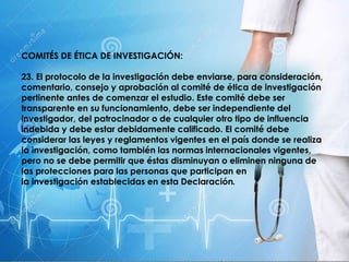 COMITÉS DE ÉTICA DE INVESTIGACIÓN:
23. El protocolo de la investigación debe enviarse, para consideración,
comentario, consejo y aprobación al comité de ética de investigación
pertinente antes de comenzar el estudio. Este comité debe ser
transparente en su funcionamiento, debe ser independiente del
investigador, del patrocinador o de cualquier otro tipo de influencia
indebida y debe estar debidamente calificado. El comité debe
considerar las leyes y reglamentos vigentes en el país donde se realiza
la investigación, como también las normas internacionales vigentes,
pero no se debe permitir que éstas disminuyan o eliminen ninguna de
las protecciones para las personas que participan en
la investigación establecidas en esta Declaración.
 
