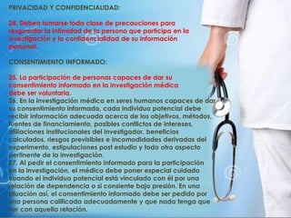 PRIVACIDAD Y CONFIDENCIALIDAD:
24. Deben tomarse toda clase de precauciones para
resguardar la intimidad de la persona que participa en la
investigación y la confidencialidad de su información
personal.
CONSENTIMIENTO INFORMADO:
25. La participación de personas capaces de dar su
consentimiento informado en la investigación médica
debe ser voluntaria.
26. En la investigación médica en seres humanos capaces de dar
su consentimiento informado, cada individuo potencial debe
recibir información adecuada acerca de los objetivos, métodos,
fuentes de financiamiento, posibles conflictos de intereses,
afiliaciones institucionales del investigador, beneficios
calculados, riesgos previsibles e incomodidades derivadas del
experimento, estipulaciones post estudio y todo otro aspecto
pertinente de la investigación.
27. Al pedir el consentimiento informado para la participación
en la investigación, el médico debe poner especial cuidado
cuando el individuo potencial está vinculado con él por una
relación de dependencia o si consiente bajo presión. En una
situación así, el consentimiento informado debe ser pedido por
una persona calificada adecuadamente y que nada tenga que
ver con aquella relación.
 