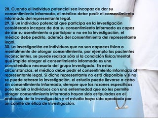 28. Cuando el individuo potencial sea incapaz de dar su
consentimiento informado, el médico debe pedir el consentimiento
informado del representante legal.
29. Si un individuo potencial que participa en la investigación
considerado incapaz de dar su consentimiento informado es capaz
de dar su asentimiento a participar o no en la investigación, el
médico debe pedirlo, además del consentimiento del representante
legal.
30. La investigación en individuos que no son capaces física o
mentalmente de otorgar consentimiento, por ejemplo los pacientes
inconscientes, se puede realizar sólo si la condición física/mental
que impide otorgar el consentimiento informado es una
característica necesaria del grupo investigado. En estas
circunstancias, el médico debe pedir el consentimiento informado al
representante legal. Si dicho representante no está disponible y si no
se puede retrasar la investigación, el estudio puede llevarse a cabo
sin consentimiento informado, siempre que las razones específicas
para incluir a individuos con una enfermedad que no les permite
otorgar consentimiento informado hayan sido estipuladas en el
protocolo de la investigación y el estudio haya sido aprobado por
un comité de ética de investigación.
 