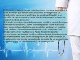 31. El médico debe informar cabalmente al paciente los aspectos
de la atención que tienen relación con la investigación. La
negativa del paciente a participar en una investigación o su
decisión de retirarse nunca debe afectar de manera adversa la
relación médico-paciente.
32. Para la investigación médica en que se utilice material o datos
humanos identificables, como la investigación sobre material o
datos contenidos en biobancos o depósitos similares, el médico
debe pedir el consentimiento informado para la recolección,
almacenamiento y reutilización. Podrá haber situaciones
excepcionales en las que será imposible o impracticable obtener
el consentimiento para dicha investigación. En esta situación, la
investigación sólo puede ser realizada después de ser considerada
y aprobada por un comité de ética de investigación.
 