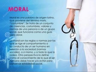 Moral es una palabra de origen latino,
que proviene del término moris,
“costumbre”. Se trata de un conjunto
de creencias, costumbres, valores y
normas de una persona o de un grupo
social, que funciona como una guía
para obrar.
La moral son las reglas o normas por las
que se rige el comportamiento o
la conducta de un ser humano en
relación a la sociedad (normas
sociales), a sí mismo, y a todo lo que lo
rodea. Otra perspectiva la define
como el conocimiento de lo que el ser
humano debe hacer y/o evitar para
conservar estabilidad social.
MORAL
 