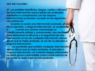 USO DEL PLACEBO:
33. Los posibles beneficios, riesgos, costos y eficacia
de toda intervención nueva deben ser evaluados
mediante su comparación con las mejores
intervenciones probadas, excepto en las siguientes
circunstancias:
Cuando no existe una intervención probada, el uso
de un placebo, o ninguna intervención, es aceptable;
o cuando por razones metodológicas
científicamente sólidas y convincentes, sea necesario
para determinar la eficacia y la seguridad de una
intervención el uso de cualquier intervención menos
eficaz que la mejor probada, el uso de un placebo o
ninguna intervención.
Los pacientes que reciben cualquier intervención
menos eficaz que la mejor probada, el placebo o
ninguna intervención, no correrán riesgos adicionales
de daño grave o irreversible como consecuencia de
no recibir la mejor intervención probada.
 