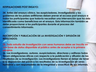 ESTIPULACIONES POST ENSAYO:
34. Antes del ensayo clínico, los auspiciadores, investigadores y los
gobiernos de los países anfitriones deben prever el acceso post ensayo a
todos los participantes que todavía necesitan una intervención que ha sido
identificada como beneficiosa en el ensayo. Esta información también se
debe proporcionar a los participantes durante el proceso del
consentimiento informado.
INSCRIPCIÓN Y PUBLICACIÓN DE LA INVESTIGACIÓN Y DIFUSIÓN DE
RESULTADOS:
35. Todo estudio de investigación con seres humanos debe ser inscrito en
una base de datos disponible al público antes de aceptar a la primera
persona.
36. Los investigadores, autores, auspiciadores, directores y editores todos
tienen obligaciones éticas con respecto a la publicación y difusión de los
resultados de su investigación. Los investigadores tienen el deber de tener
a la disposición del público los resultados de su investigación en seres
humanos y son responsables de la integridad y exactitud de sus informes.
 