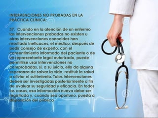 INTERVENCIONES NO PROBADAS EN LA
PRÁCTICA CLÍNICA:
37. Cuando en la atención de un enfermo
las intervenciones probadas no existen u
otras intervenciones conocidas han
resultado ineficaces, el médico, después de
pedir consejo de experto, con el
consentimiento informado del paciente o de
un representante legal autorizado, puede
permitirse usar intervenciones no
comprobadas, si, a su juicio, ello da alguna
esperanza de salvar la vida, restituir la salud
o aliviar el sufrimiento. Tales intervenciones
deben ser investigadas posteriormente a fin
de evaluar su seguridad y eficacia. En todos
los casos, esa información nueva debe ser
registrada y, cuando sea oportuno, puesta a
disposición del público
 