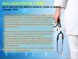 DECLARACIÓN DE SYDNEY
DE LA ASOCIACIÓN MÉDICA MUNDIAL SOBRE LA MUERTE
Australia, 1968.
1. La determinación del momento de la muerte, en la
mayoría de los países, es responsabilidad del médico
y así debe seguir siendo. Por lo general, el médico
puede determinar, sin ayuda especial, la muerte de
una persona utilizando los métodos clásicos conocidos
por todo médico.
2. Sin embargo, dos avances modernos de la medicina
han hecho necesario un estudio más detenido de la
cuestión relativa al momento de la muerte:
a) la capacidad de mantener, por medios artificiales,
la circulación de la sangre oxigenada a través de los
tejidos del cuerpo que pueden haber sido dañados
irreversiblemente.
b) el uso de órganos de un cadáver, como el corazón
o los riñones, para trasplante.
.
 
